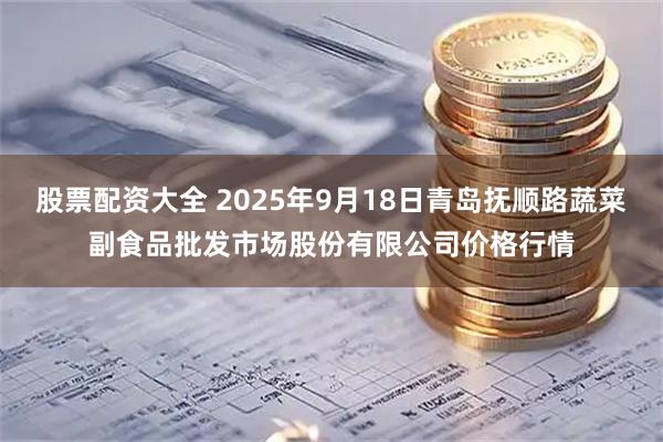 股票配资大全 2025年9月18日青岛抚顺路蔬菜副食品批发市场股份有限公司价格行情
