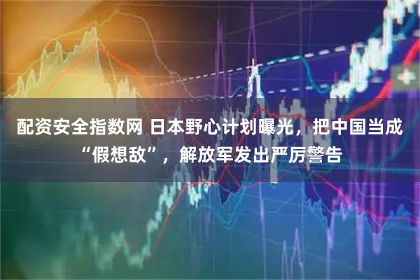 配资安全指数网 日本野心计划曝光，把中国当成“假想敌”，解放军发出严厉警告