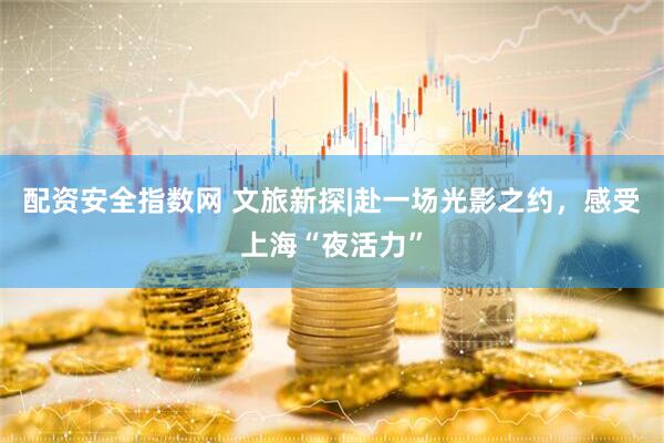 配资安全指数网 文旅新探|赴一场光影之约，感受上海“夜活力”