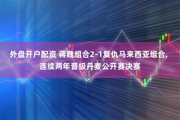 外盘开户配资 蒋魏组合2-1复仇马来西亚组合, 连续两年晋级丹麦公开赛决赛